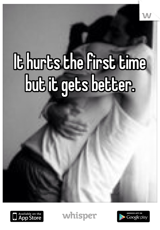 It hurts the first time but it gets better.