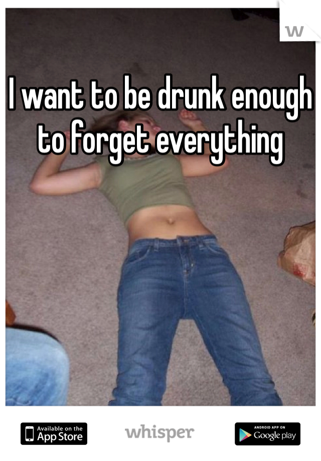 I want to be drunk enough to forget everything 