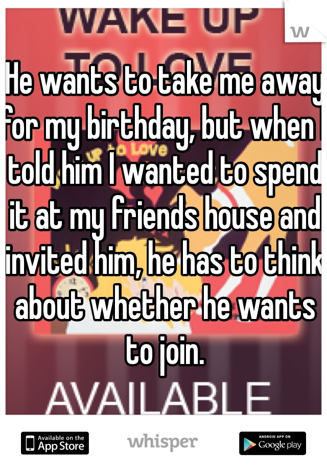 He wants to take me away for my birthday, but when I told him I wanted to spend it at my friends house and invited him, he has to think about whether he wants to join. 