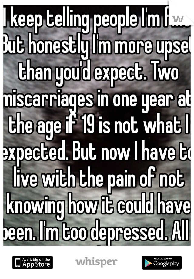 I keep telling people I'm fine. But honestly I'm more upset than you'd expect. Two miscarriages in one year at the age if 19 is not what I expected. But now I have to live with the pain of not knowing how it could have been. I'm too depressed. All I wanna do is cry. 