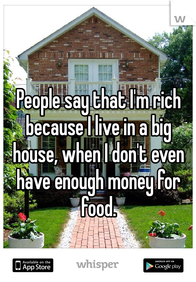 People say that I'm rich because I live in a big house, when I don't even have enough money for food. 