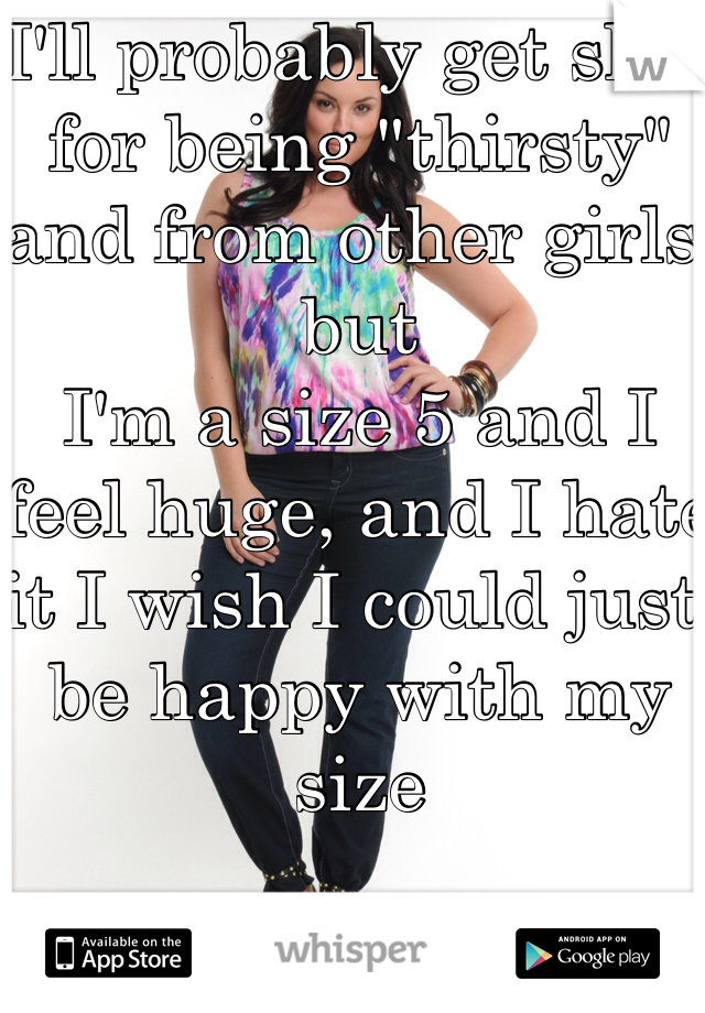 I'll probably get shit for being "thirsty" and from other girls but
I'm a size 5 and I feel huge, and I hate it I wish I could just be happy with my size