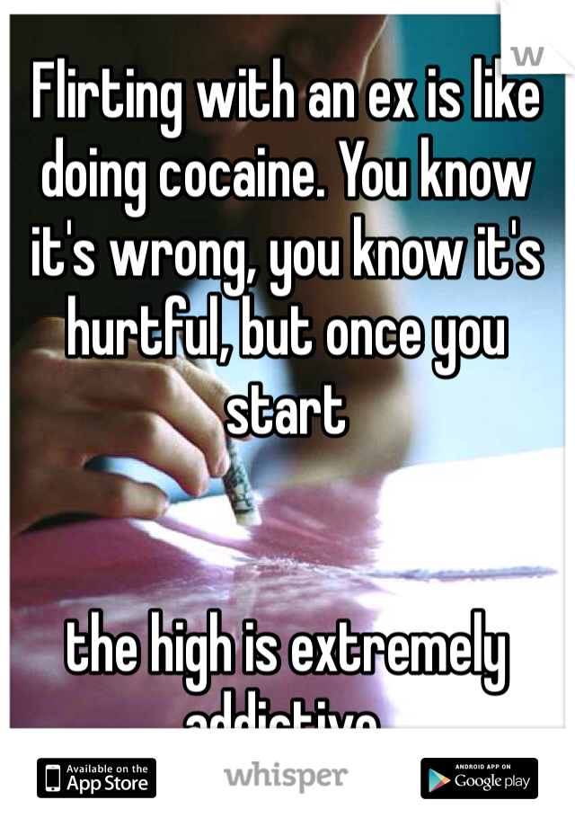 Flirting with an ex is like doing cocaine. You know it's wrong, you know it's hurtful, but once you start 


the high is extremely addictive.