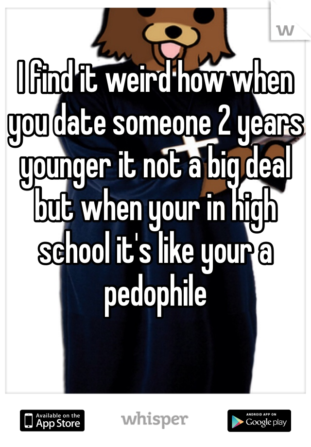 I find it weird how when you date someone 2 years younger it not a big deal but when your in high school it's like your a pedophile