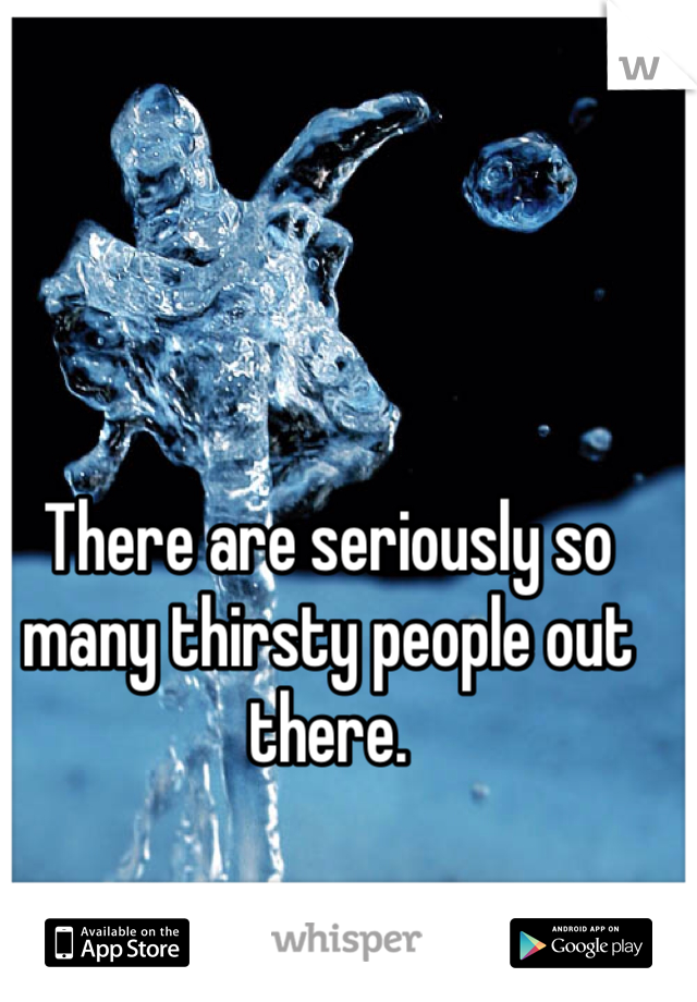 There are seriously so many thirsty people out there. 