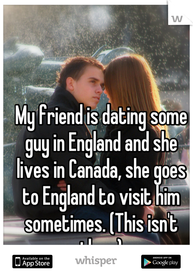 My friend is dating some guy in England and she lives in Canada, she goes to England to visit him sometimes. (This isn't them)