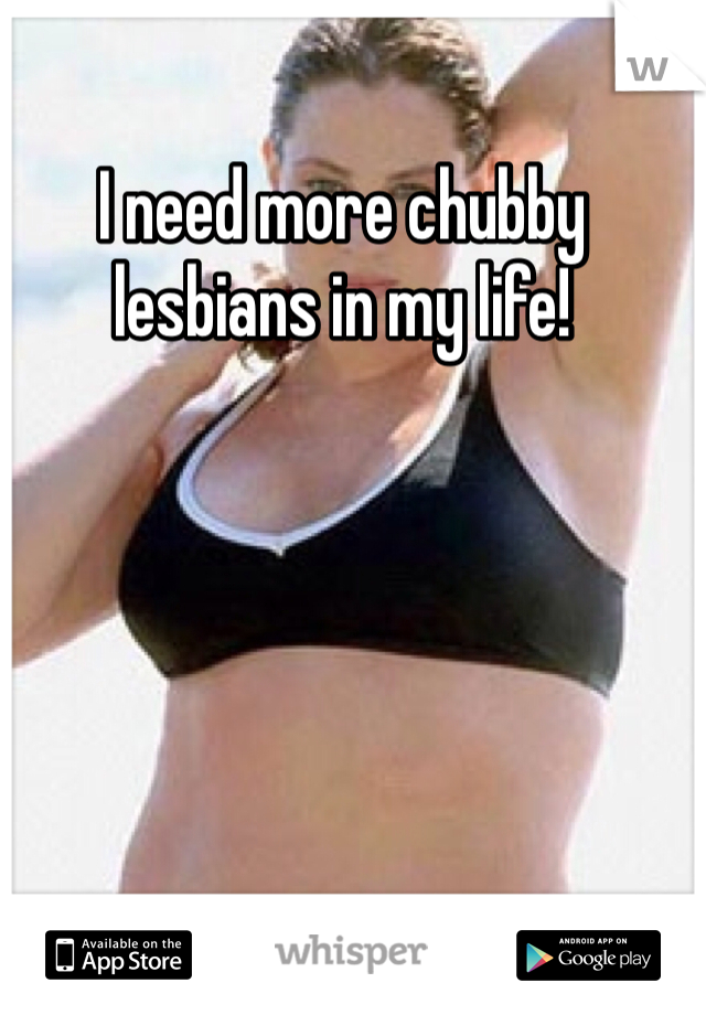 I need more chubby lesbians in my life!