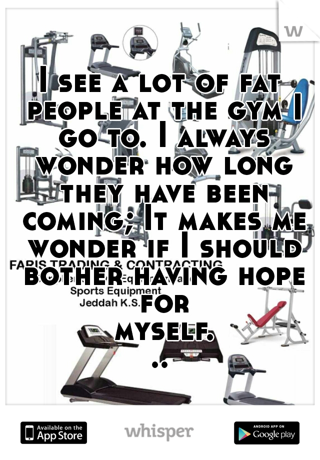 I see a lot of fat people at the gym I go to. I always wonder how long they have been coming; It makes me wonder if I should bother having hope for myself...