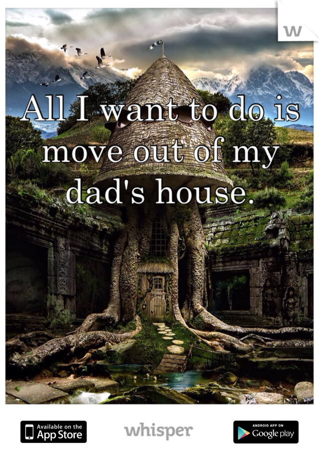 All I want to do is move out of my dad's house. 