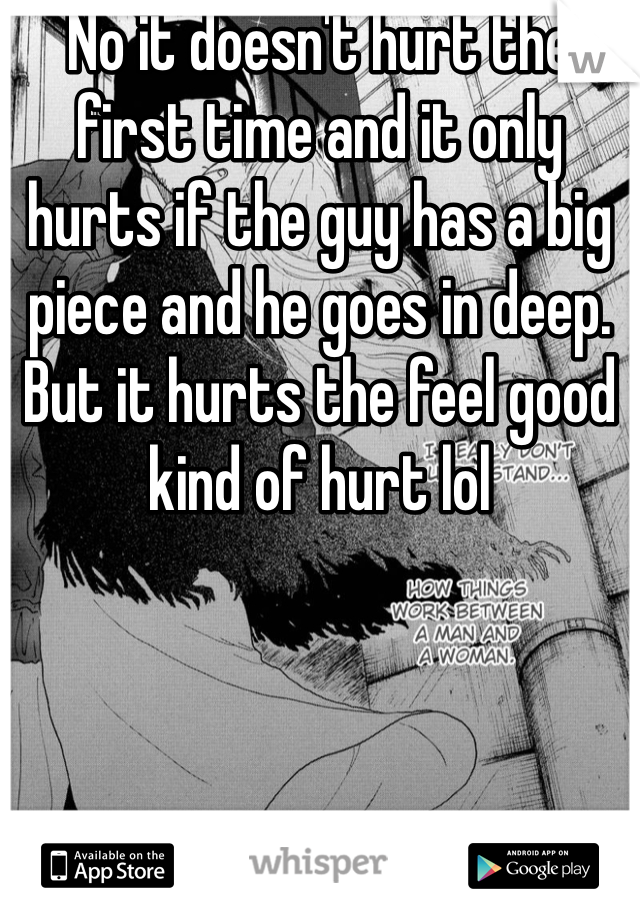 No it doesn't hurt the first time and it only hurts if the guy has a big piece and he goes in deep. But it hurts the feel good kind of hurt lol 