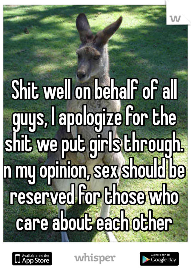 Shit well on behalf of all guys, I apologize for the shit we put girls through. In my opinion, sex should be reserved for those who care about each other