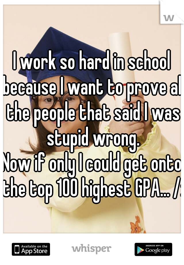 I work so hard in school because I want to prove all the people that said I was stupid wrong.
Now if only I could get onto the top 100 highest GPA... /: