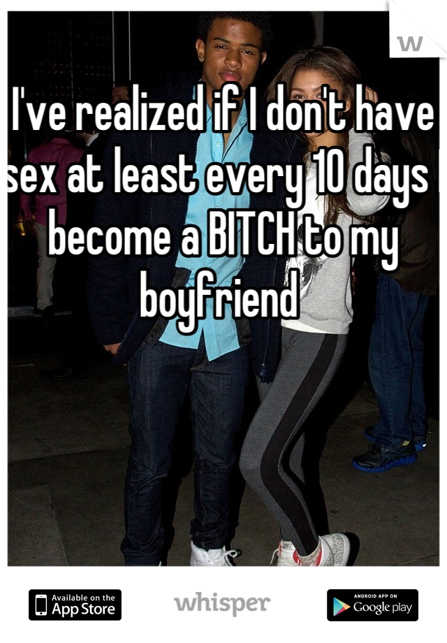 I've realized if I don't have sex at least every 10 days I become a BITCH to my boyfriend 