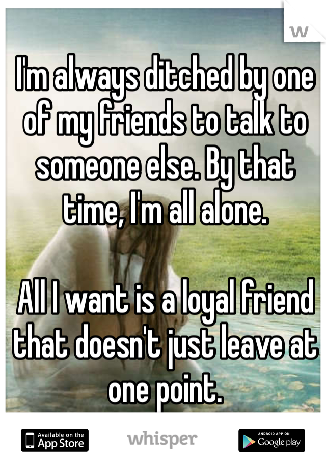 I'm always ditched by one of my friends to talk to someone else. By that time, I'm all alone. 

All I want is a loyal friend that doesn't just leave at one point.