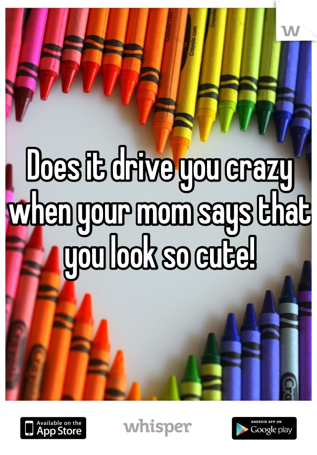 Does it drive you crazy when your mom says that you look so cute!