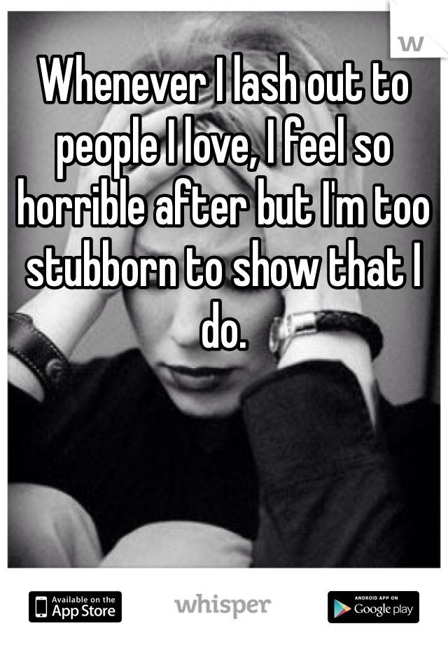 Whenever I lash out to people I love, I feel so horrible after but I'm too stubborn to show that I do.