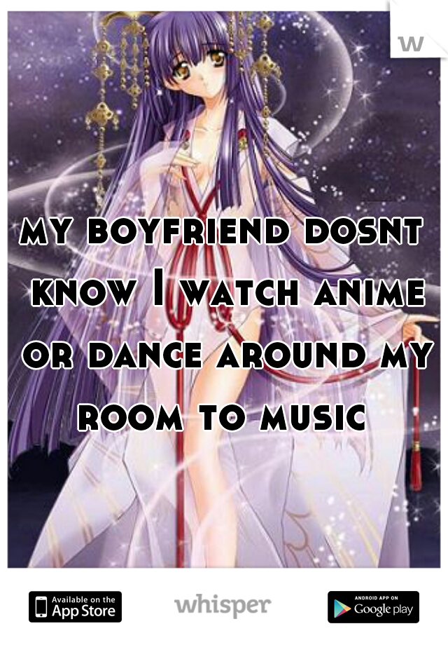 my boyfriend dosnt know I watch anime or dance around my room to music 