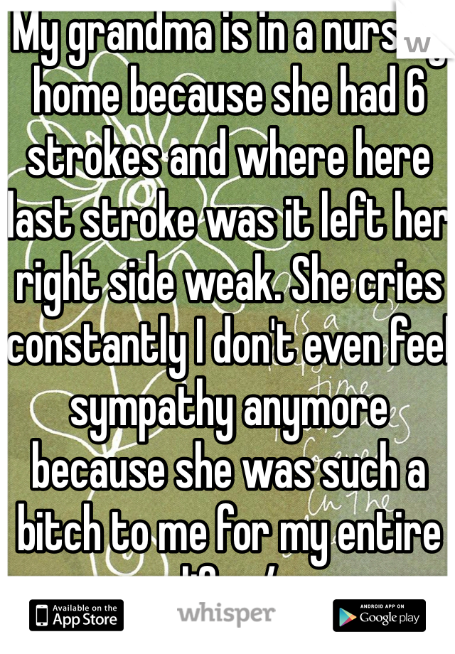 My grandma is in a nursing home because she had 6 strokes and where here last stroke was it left her right side weak. She cries constantly I don't even feel sympathy anymore because she was such a bitch to me for my entire life. :/