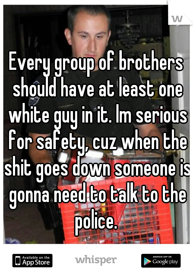 Every group of brothers should have at least one white guy in it. Im serious for safety, cuz when the shit goes down someone is gonna need to talk to the police. 