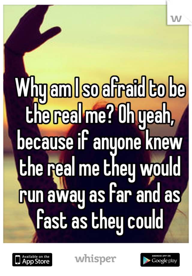 Why am I so afraid to be the real me? Oh yeah, because if anyone knew the real me they would run away as far and as fast as they could 