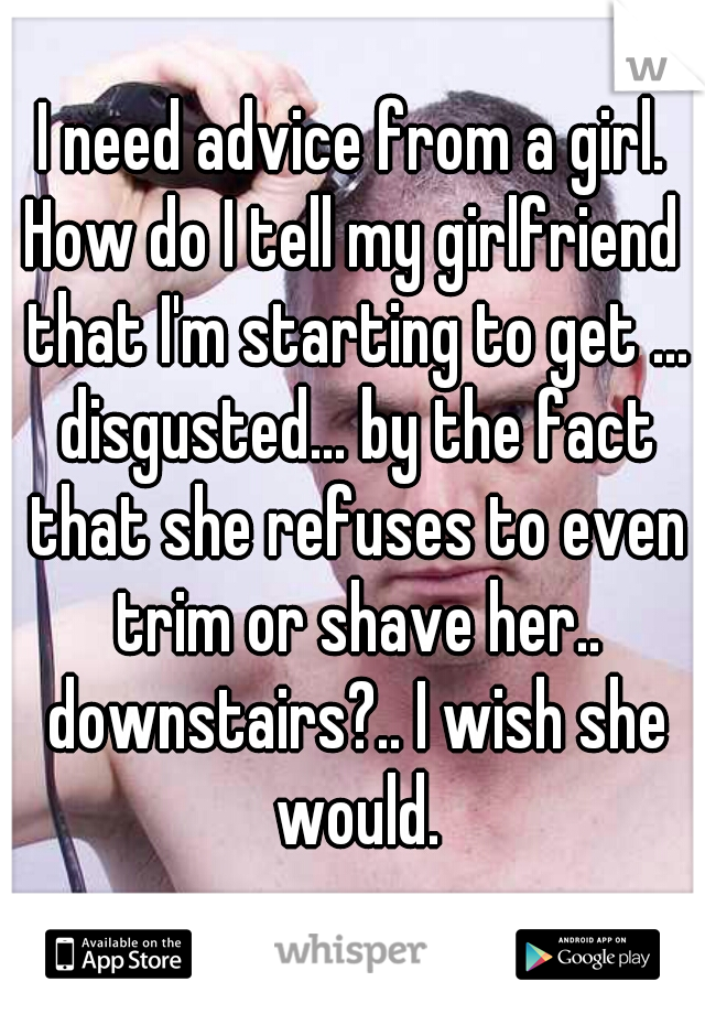 I need advice from a girl.
How do I tell my girlfriend that I'm starting to get ... disgusted... by the fact that she refuses to even trim or shave her.. downstairs?.. I wish she would.