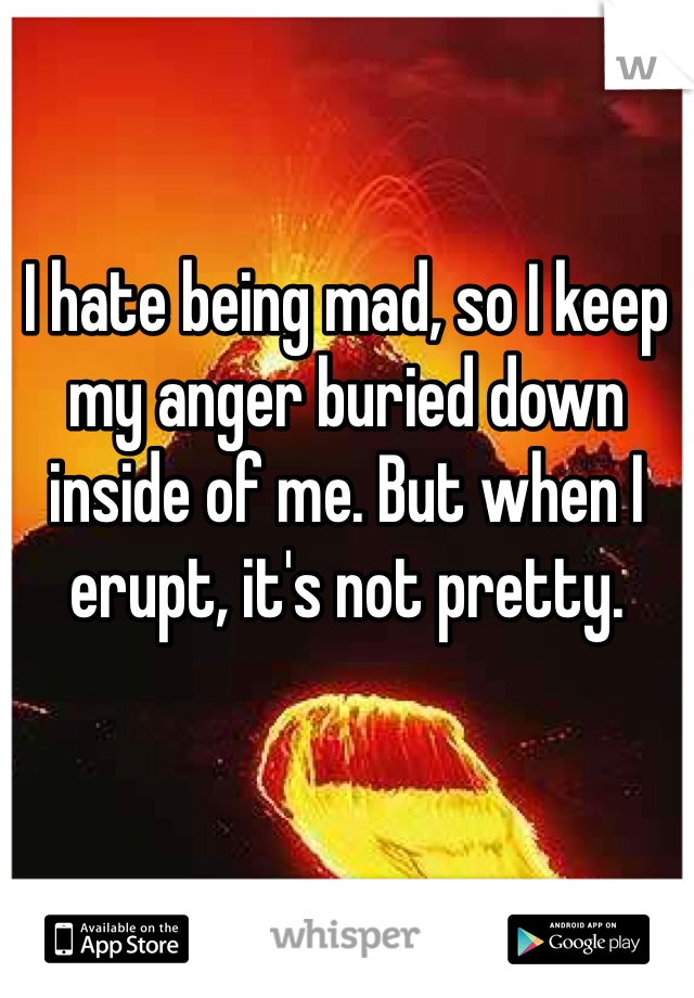 I hate being mad, so I keep my anger buried down inside of me. But when I erupt, it's not pretty. 