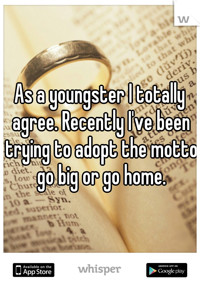 As a youngster I totally agree. Recently I've been trying to adopt the motto go big or go home.
