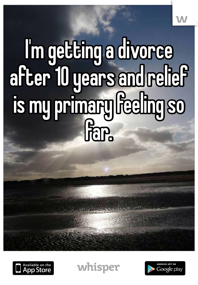 I'm getting a divorce 
after 10 years and relief is my primary feeling so far. 