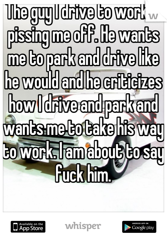 The guy I drive to work is pissing me off. He wants me to park and drive like he would and he criticizes how I drive and park and wants me to take his way to work. I am about to say fuck him.