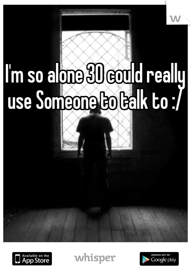 I'm so alone 30 could really use Someone to talk to :/
