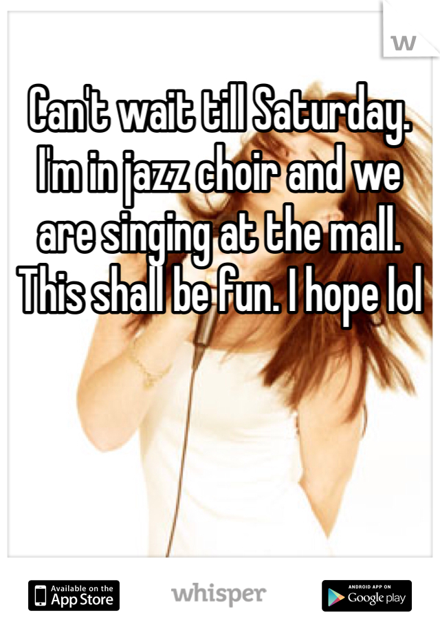 Can't wait till Saturday. I'm in jazz choir and we are singing at the mall. This shall be fun. I hope lol