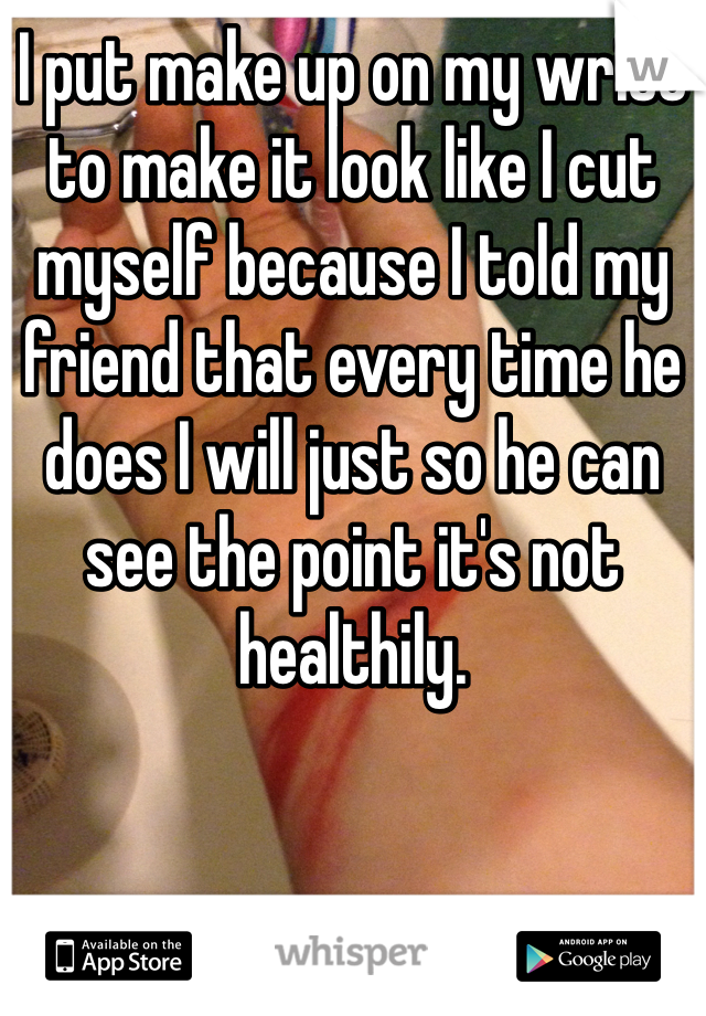 I put make up on my wrist to make it look like I cut myself because I told my friend that every time he does I will just so he can see the point it's not healthily. 