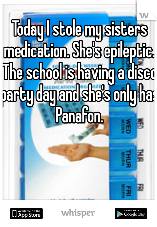 Today I stole my sisters medication. She's epileptic. The school is having a disco party day and she's only has Panafon.