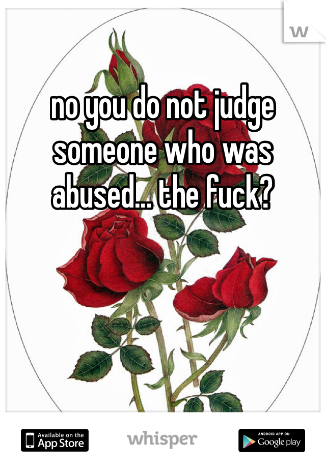 no you do not judge someone who was abused... the fuck?