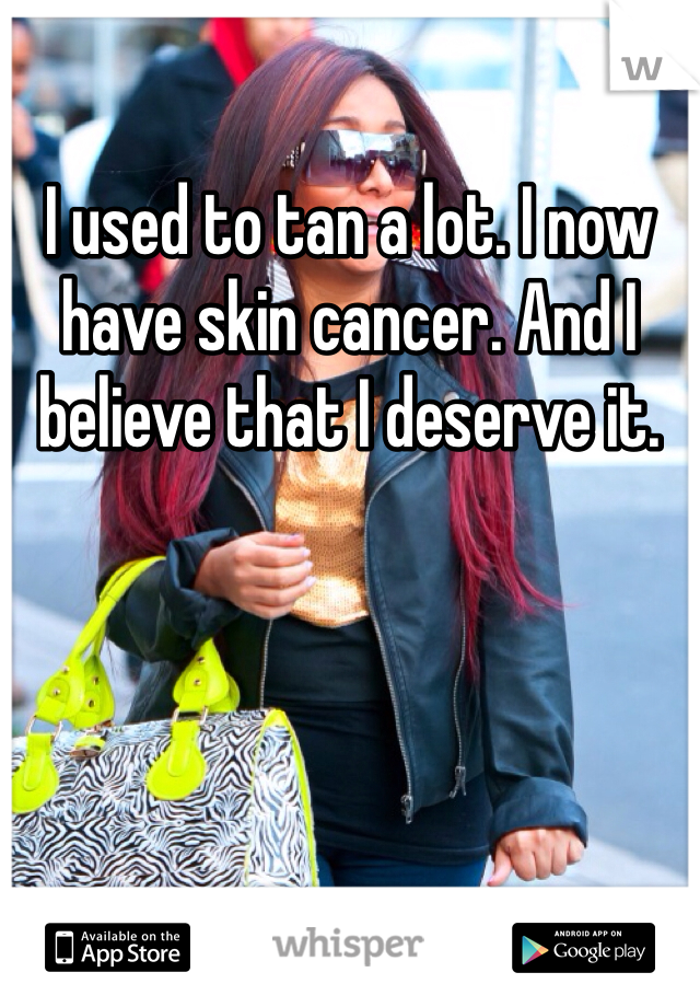 I used to tan a lot. I now have skin cancer. And I believe that I deserve it.
