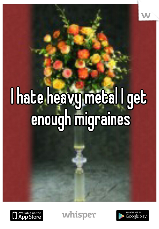 I hate heavy metal I get enough migraines