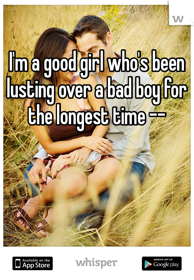 I'm a good girl who's been lusting over a bad boy for the longest time --