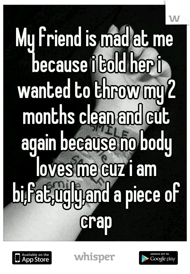 My friend is mad at me because i told her i wanted to throw my 2 months clean and cut again because no body loves me cuz i am bi,fat,ugly,and a piece of crap