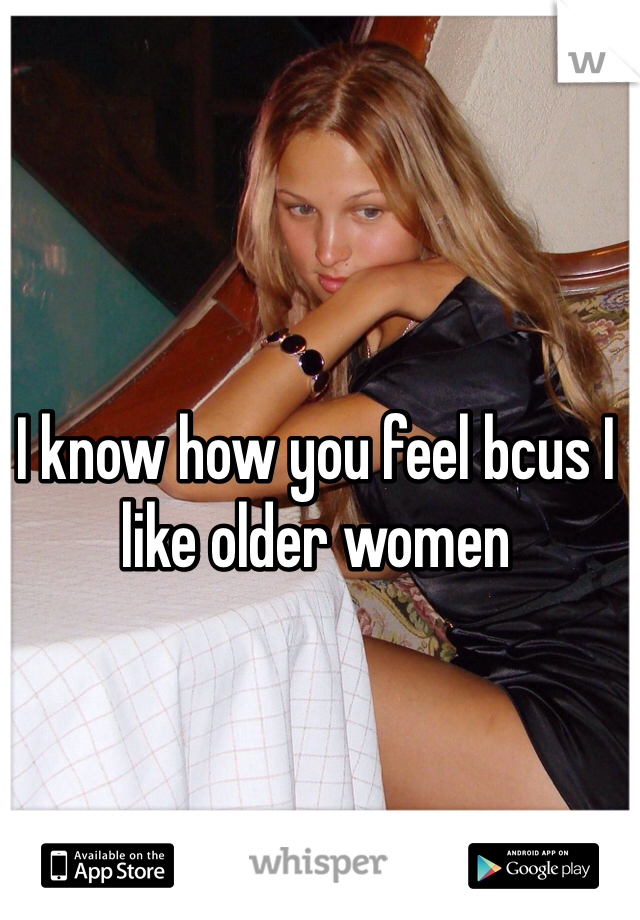 I know how you feel bcus I like older women
