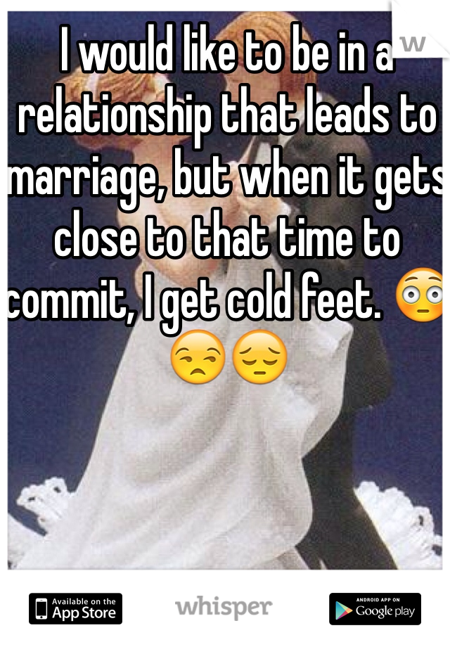 I would like to be in a relationship that leads to marriage, but when it gets close to that time to commit, I get cold feet. 😳😒😔