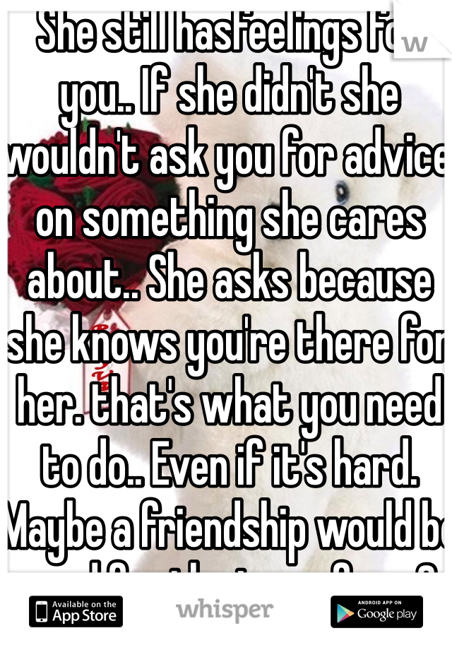 She still hasfeelings for you.. If she didn't she wouldn't ask you for advice on something she cares about.. She asks because she knows you're there for her. that's what you need to do.. Even if it's hard. Maybe a friendship would be good for the two of you?