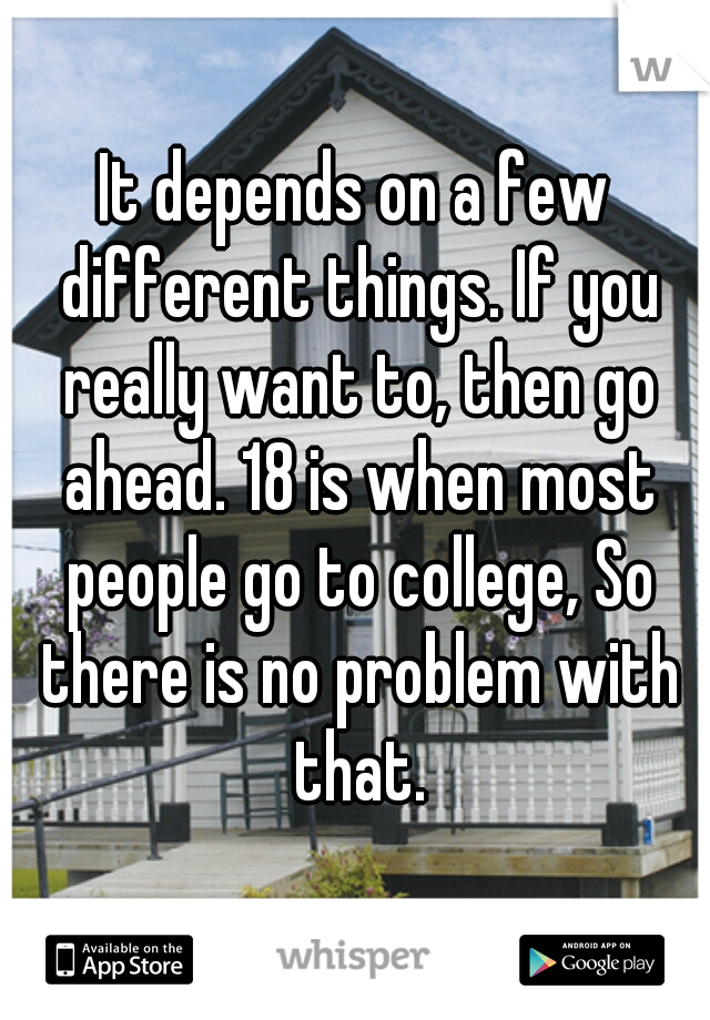 It depends on a few different things. If you really want to, then go ahead. 18 is when most people go to college, So there is no problem with that.