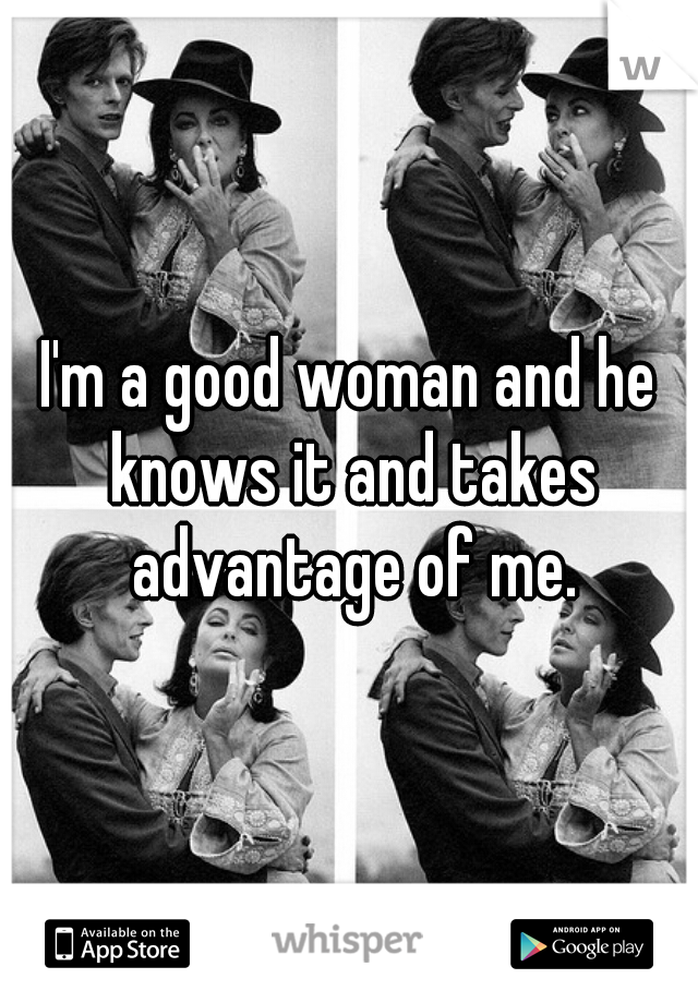 I'm a good woman and he knows it and takes advantage of me.