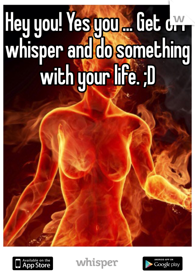 Hey you! Yes you ... Get off whisper and do something with your life. ;D