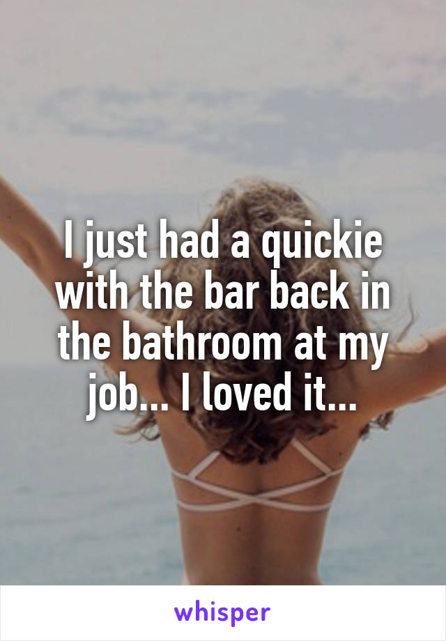I just had a quickie with the bar back in the bathroom at my job... I loved it...