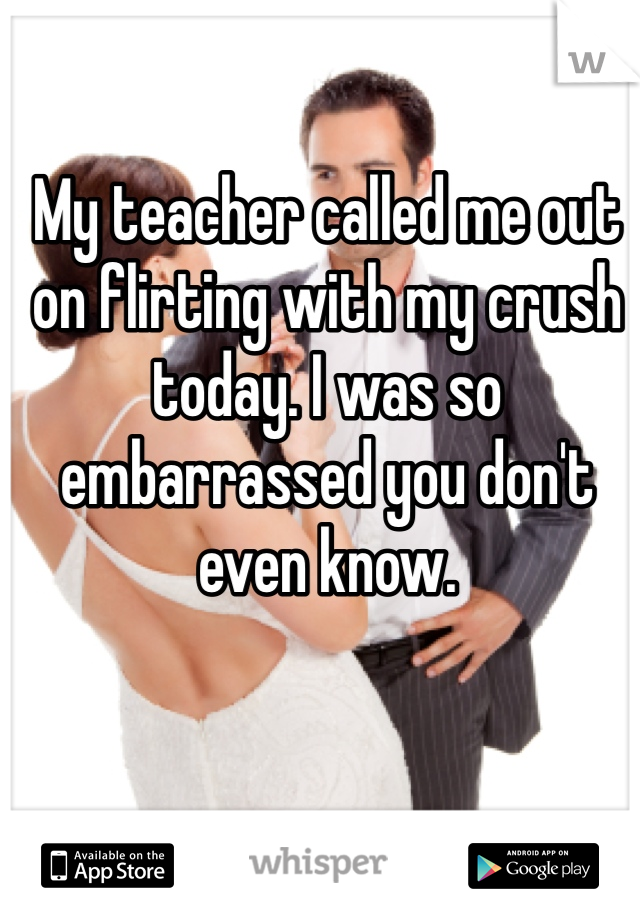 My teacher called me out on flirting with my crush today. I was so embarrassed you don't even know. 