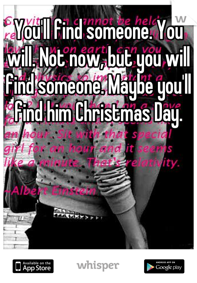 You'll find someone. You will. Not now, but you will find someone. Maybe you'll find him Christmas Day.