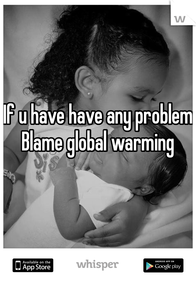 If u have have any problem
Blame global warming