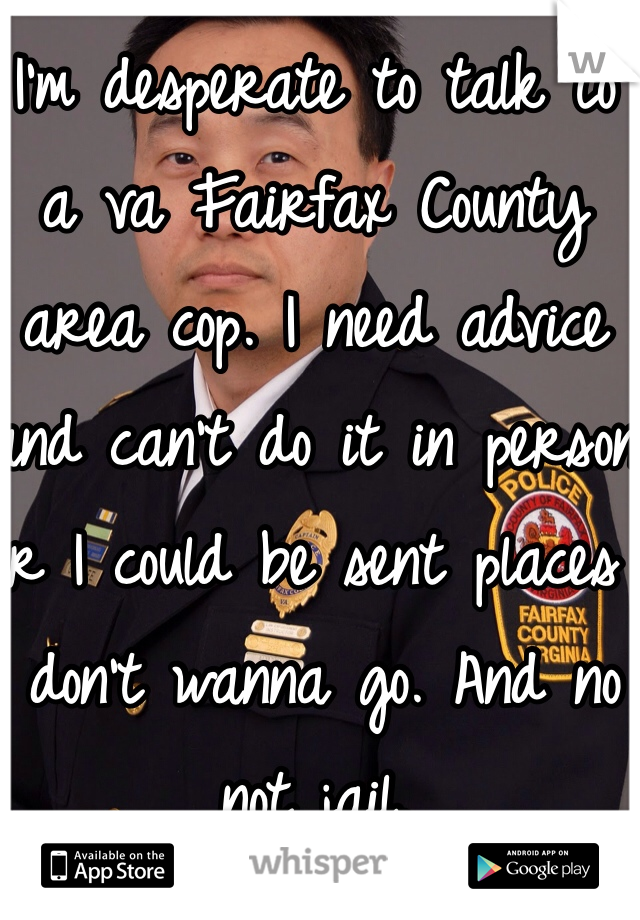 I'm desperate to talk to a va Fairfax County area cop. I need advice and can't do it in person or I could be sent places I don't wanna go. And no not jail. 