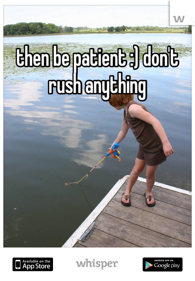 then be patient :) don't rush anything